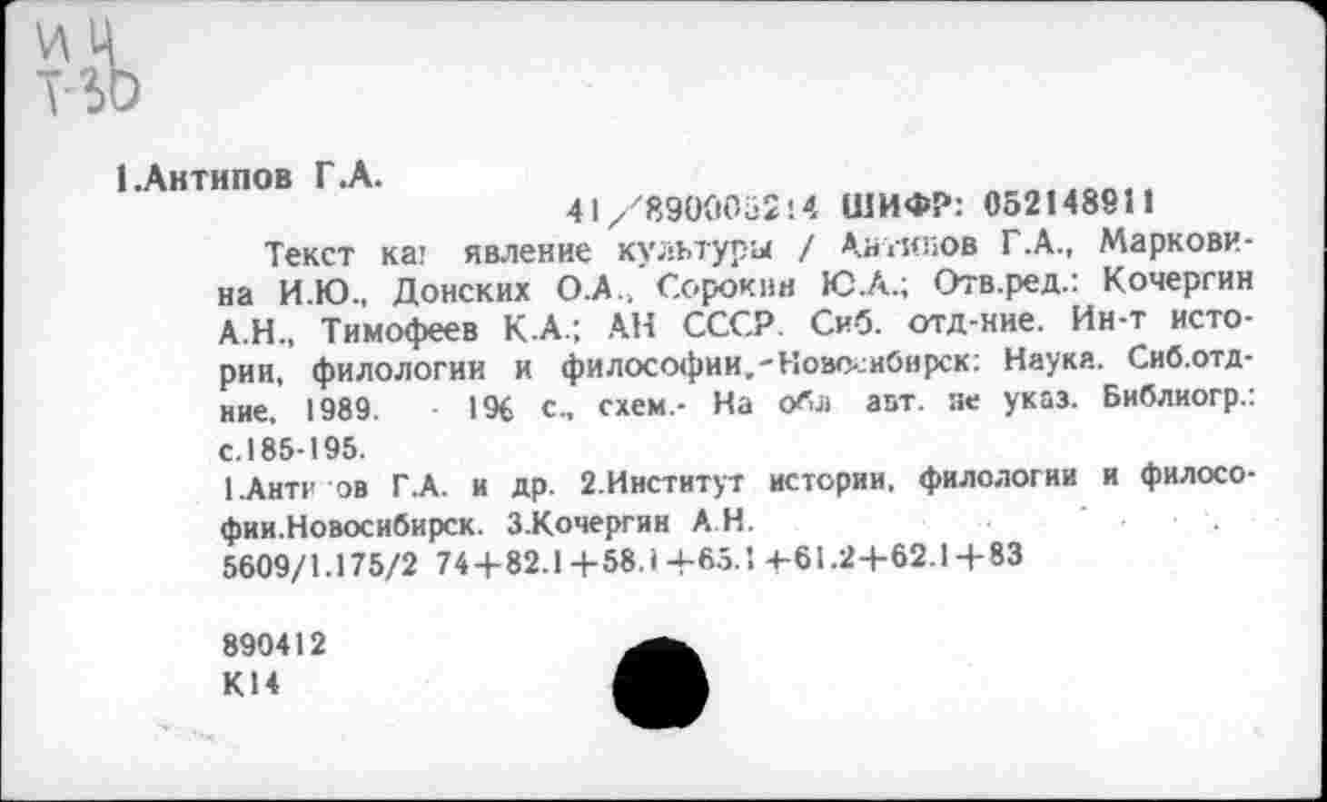 ﻿1 .Антипов Г.А.
41/8900052 '.4 ШИФР: 052148911
Текст ка; явление культуры / Антипов Г.А., Маркови-на И.Ю., Донских О .А./Сорокин Ю.А.; Отв.ред.: Кочергин А.Н., Тимофеев КА.; АН СССР. Сиб. отд-ние. Ин-т истории, филологии и философии.-Новс-.:иОнрск: Науке. Сиб.отд-ние. 1989.	196 с., схем,- На о«л авт. не указ. Библиогр.:
с. 185-195.
1.Антг ов Г.А. и др. 2.Институт истории, филологии и филосо-фии.Новосибирск. З.Кочергин А Н.
5609/1.175/2 74+82.1+58.1+65.1 +61.2+62.1 + 83
890412
К14